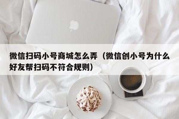 微信扫码小号商城怎么弄（微信创小号为什么好友帮扫码不符合规则）