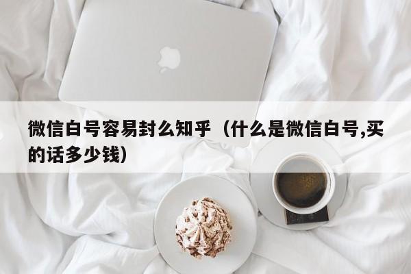 微信白号容易封么知乎（什么是微信白号,买的话多少钱）