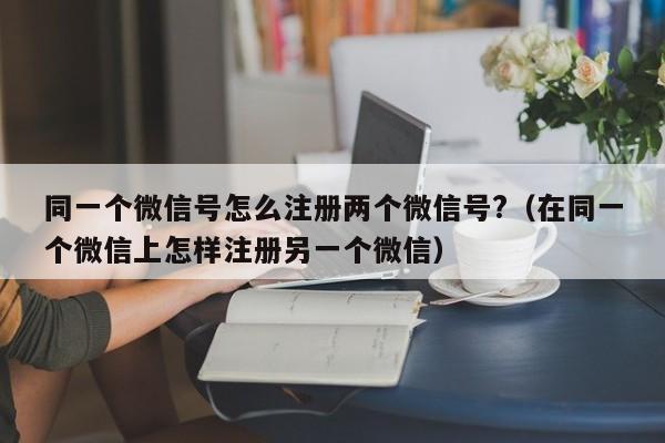 同一个微信号怎么注册两个微信号?（在同一个微信上怎样注册另一个微信）