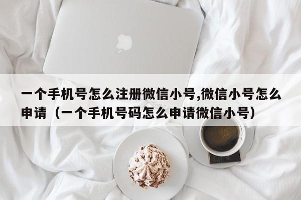 一个手机号怎么注册微信小号,微信小号怎么申请（一个手机号码怎么申请微信小号）