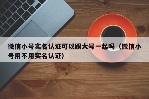 微信小号实名认证可以跟大号一起吗（微信小号用不用实名认证）