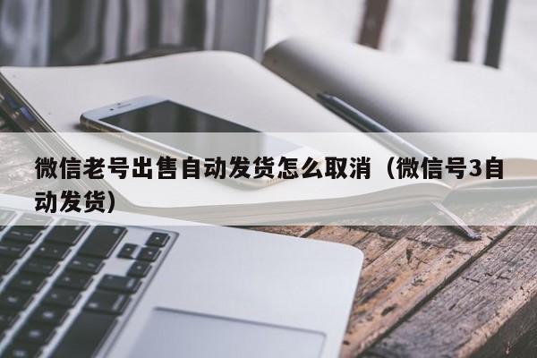 微信老号出售自动发货怎么取消（微信号3自动发货）