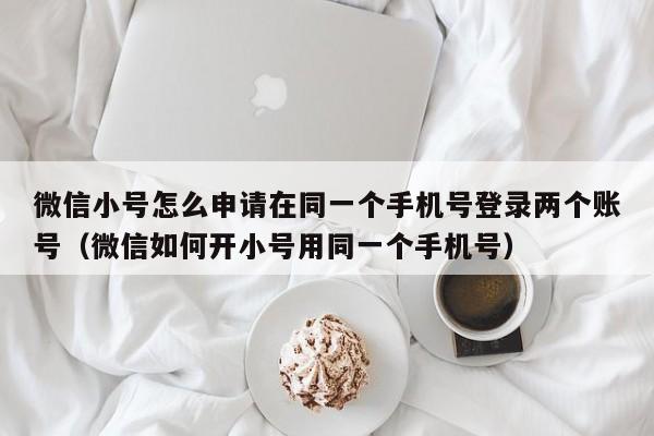 微信小号怎么申请在同一个手机号登录两个账号（微信如何开小号用同一个手机号）