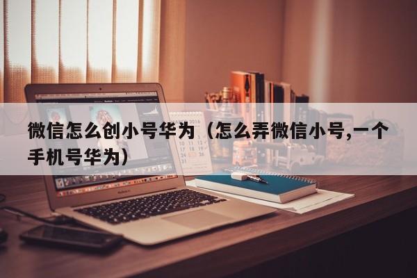 微信怎么创小号华为（怎么弄微信小号,一个手机号华为）