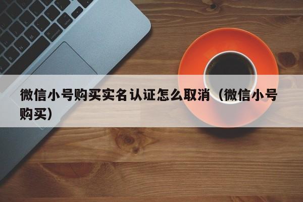 微信小号购买实名认证怎么取消（微信小号 购买）