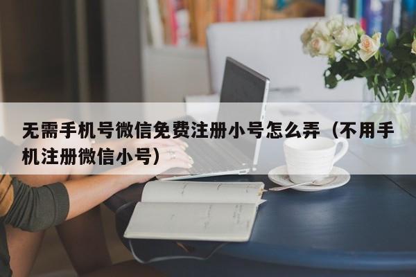 无需手机号微信免费注册小号怎么弄（不用手机注册微信小号）