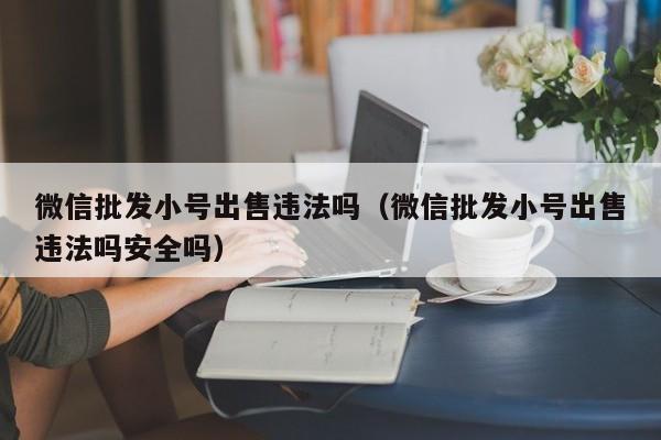 微信批发小号出售违法吗（微信批发小号出售违法吗安全吗）