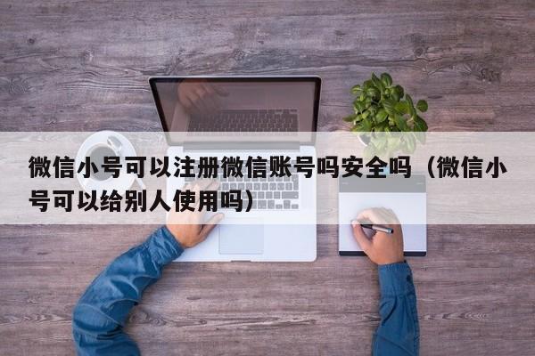 微信小号可以注册微信账号吗安全吗（微信小号可以给别人使用吗）