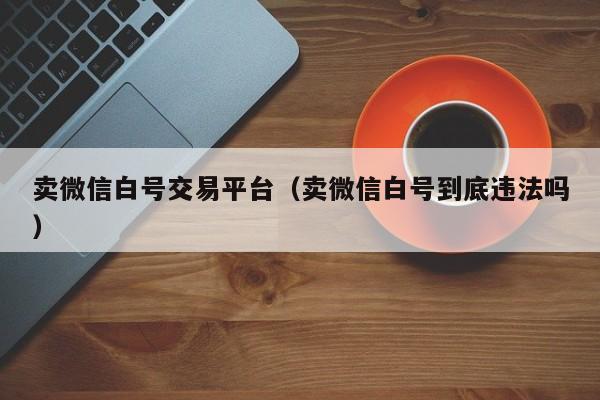 卖微信白号交易平台（卖微信白号到底违法吗）