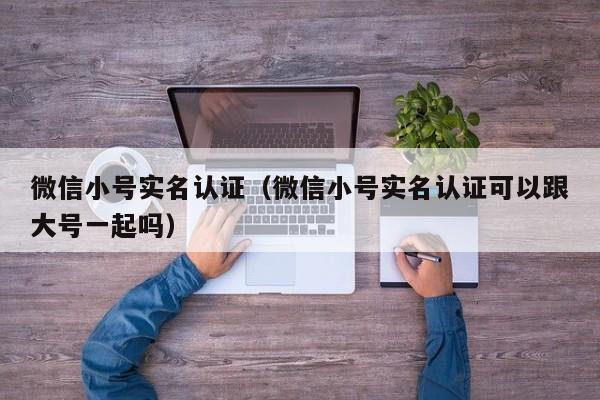 微信小号实名认证（微信小号实名认证可以跟大号一起吗）