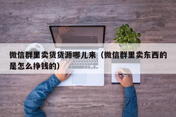 微信群里卖货货源哪儿来（微信群里卖东西的是怎么挣钱的）