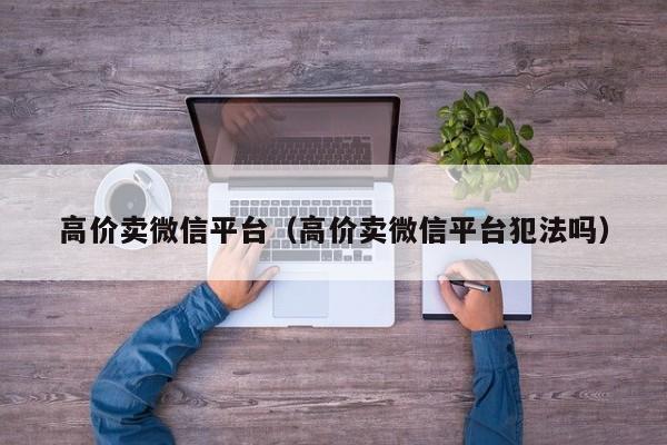 高价卖微信平台（高价卖微信平台犯法吗）