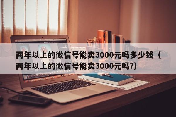 两年以上的微信号能卖3000元吗多少钱（两年以上的微信号能卖3000元吗?）