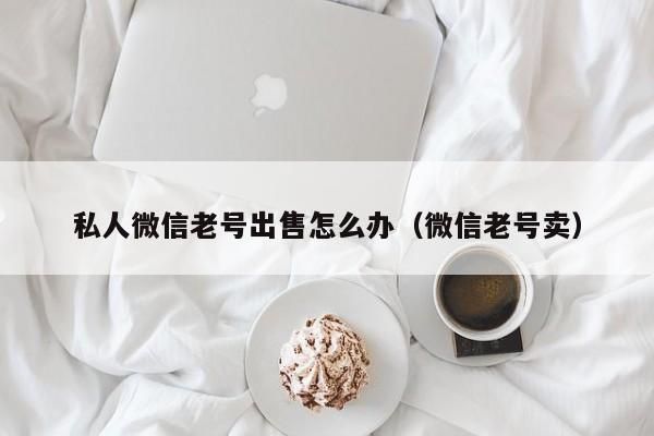 私人微信老号出售怎么办（微信老号卖）