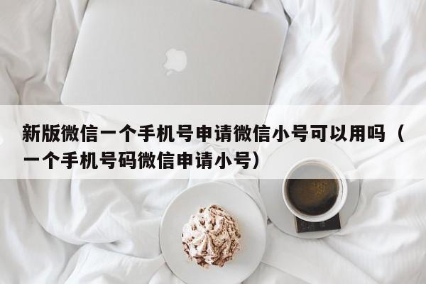 新版微信一个手机号申请微信小号可以用吗（一个手机号码微信申请小号）