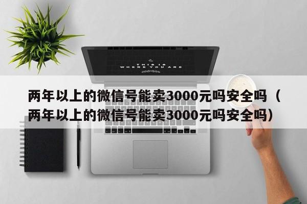 两年以上的微信号能卖3000元吗安全吗（两年以上的微信号能卖3000元吗安全吗）