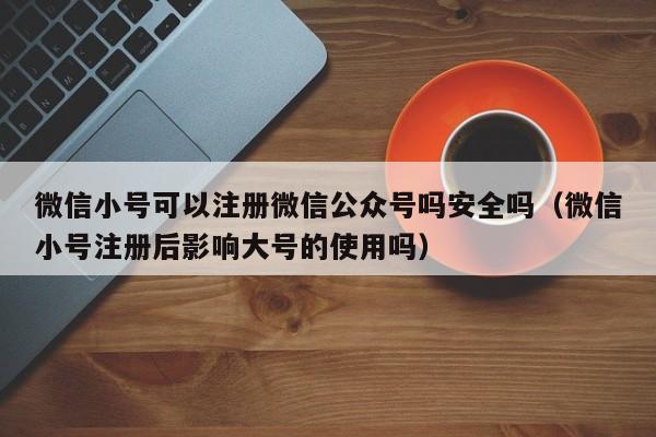 微信小号可以注册微信公众号吗安全吗（微信小号注册后影响大号的使用吗）