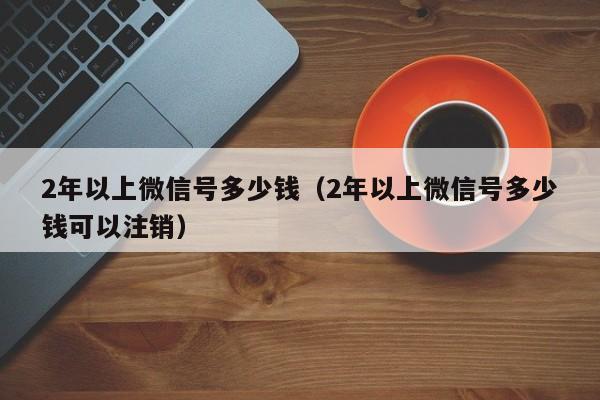 2年以上微信号多少钱（2年以上微信号多少钱可以注销）