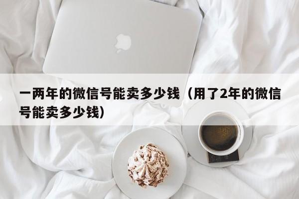 一两年的微信号能卖多少钱（用了2年的微信号能卖多少钱）