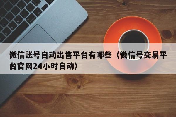 微信账号自动出售平台有哪些（微信号交易平台官网24小时自动）