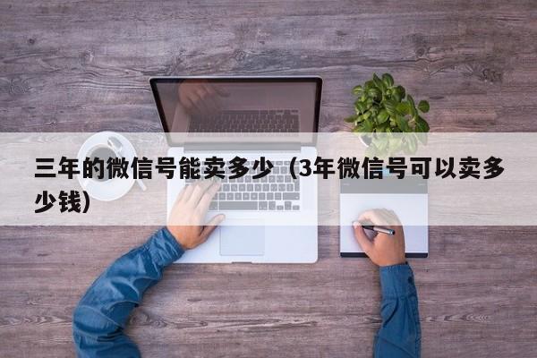 三年的微信号能卖多少（3年微信号可以卖多少钱）