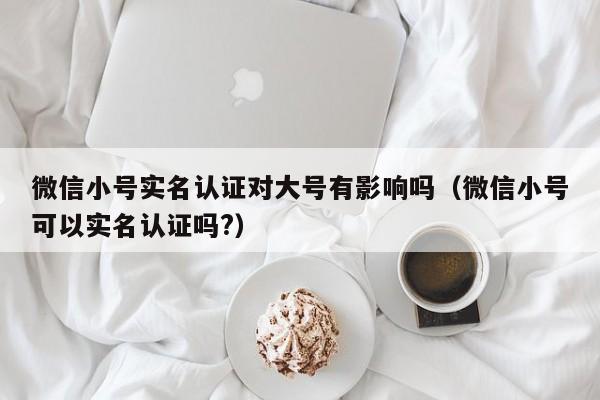 微信小号实名认证对大号有影响吗（微信小号可以实名认证吗?）