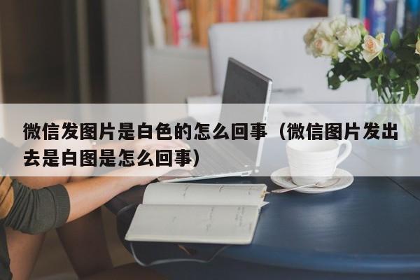 微信发图片是白色的怎么回事（微信图片发出去是白图是怎么回事）