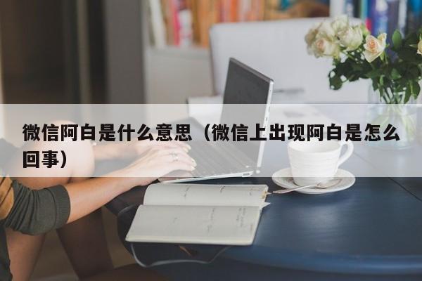 微信阿白是什么意思（微信上出现阿白是怎么回事）