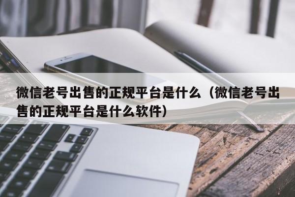 微信老号出售的正规平台是什么（微信老号出售的正规平台是什么软件）