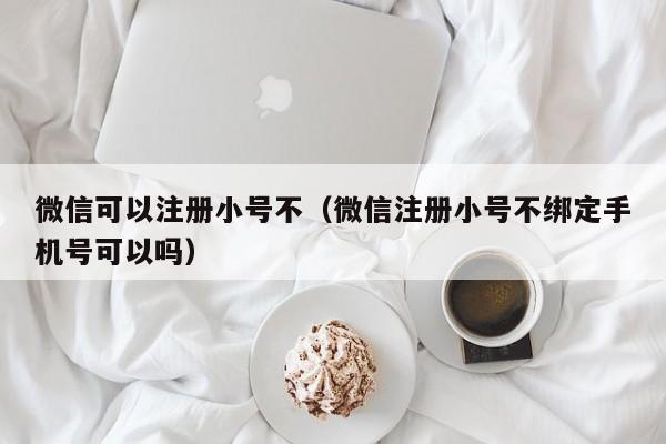 微信可以注册小号不（微信注册小号不绑定手机号可以吗）