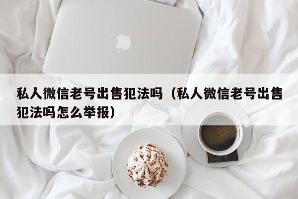 私人微信老号出售犯法吗（私人微信老号出售犯法吗怎么举报）