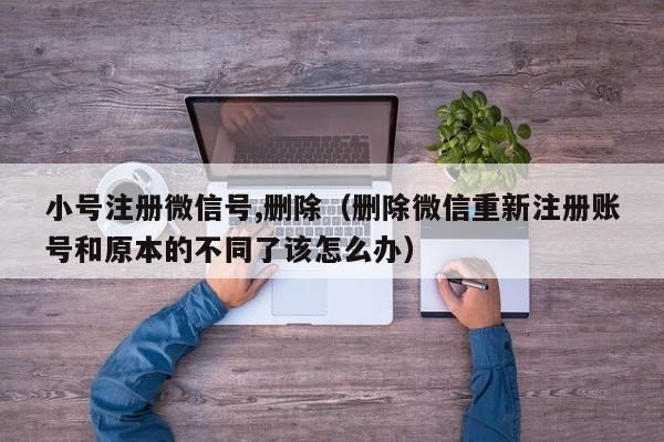 小号注册微信号,删除（删除微信重新注册账号和原本的不同了该怎么办）