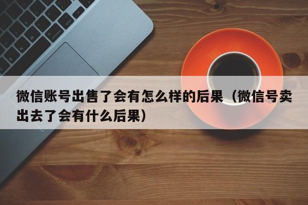 微信账号出售了会有怎么样的后果（微信号卖出去了会有什么后果）