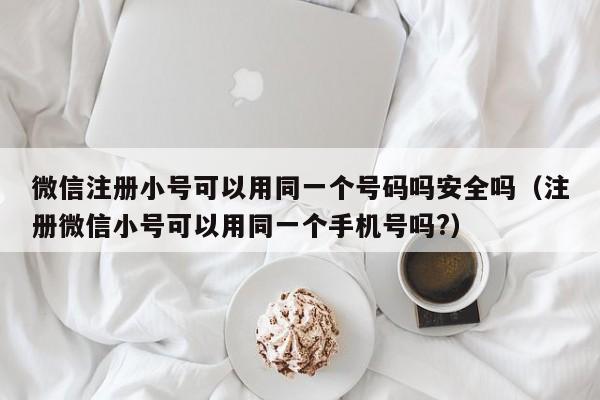 微信注册小号可以用同一个号码吗安全吗（注册微信小号可以用同一个手机号吗?）