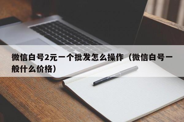 微信白号2元一个批发怎么操作（微信白号一般什么价格）