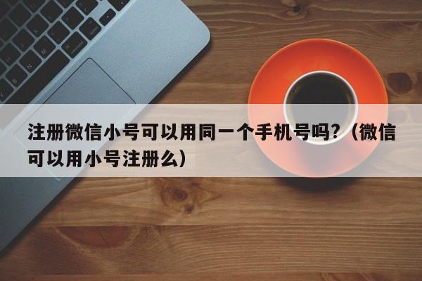 注册微信小号可以用同一个手机号吗?（微信可以用小号注册么）