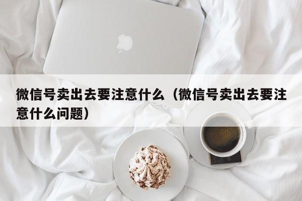 微信号卖出去要注意什么（微信号卖出去要注意什么问题）