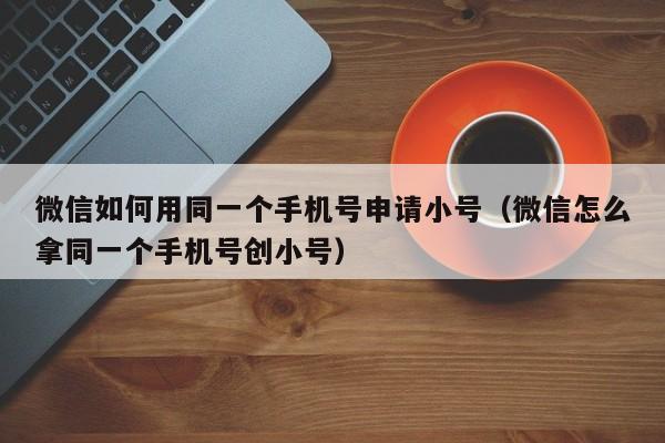 微信如何用同一个手机号申请小号（微信怎么拿同一个手机号创小号）