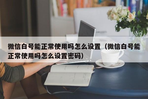 微信白号能正常使用吗怎么设置（微信白号能正常使用吗怎么设置密码）