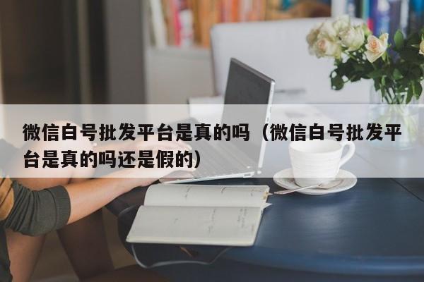 微信白号批发平台是真的吗（微信白号批发平台是真的吗还是假的）