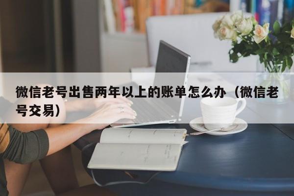 微信老号出售两年以上的账单怎么办（微信老号交易）