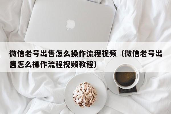 微信老号出售怎么操作流程视频（微信老号出售怎么操作流程视频教程）