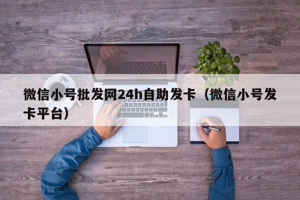 微信小号批发网24h自助发卡（微信小号发卡平台）