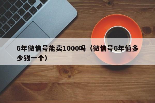 6年微信号能卖1000吗（微信号6年值多少钱一个）