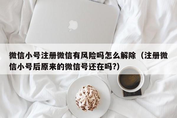 微信小号注册微信有风险吗怎么解除（注册微信小号后原来的微信号还在吗?）