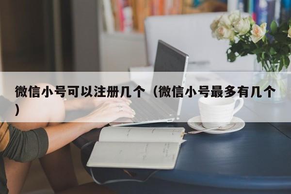 微信小号可以注册几个（微信小号最多有几个）