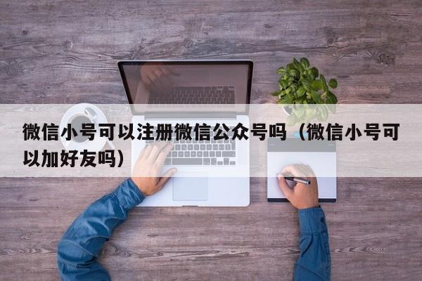 微信小号可以注册微信公众号吗（微信小号可以加好友吗）