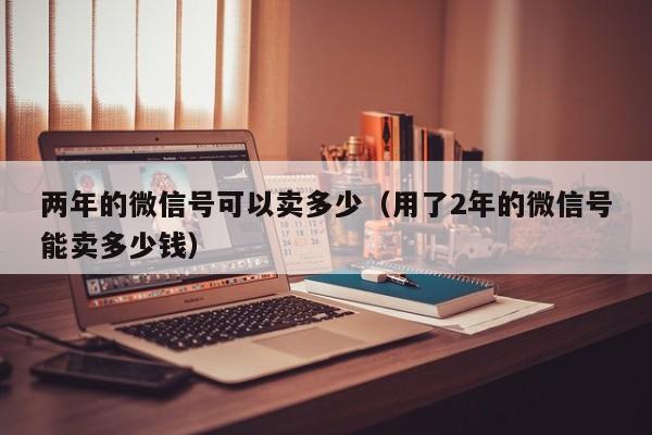 两年的微信号可以卖多少（用了2年的微信号能卖多少钱）