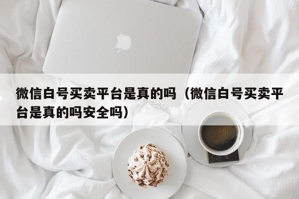 微信白号买卖平台是真的吗（微信白号买卖平台是真的吗安全吗）