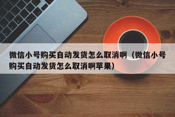 微信小号购买自动发货怎么取消啊（微信小号购买自动发货怎么取消啊苹果）